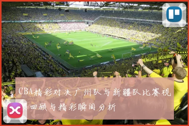 CBA精彩对决广州队与新疆队比赛视频回顾与精彩瞬间分析