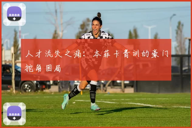 人才流失之痛：本菲卡青训的豪门挖角困局