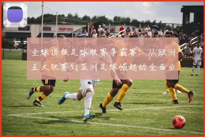 全球顶级足球联赛争霸赛：从欧洲五大联赛到亚洲足球崛起的全面分析
