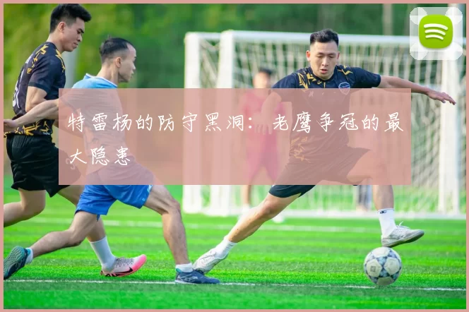 特雷杨的防守黑洞：老鹰争冠的最大隐患