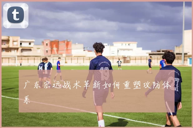 广东宏远战术革新如何重塑攻防体系
