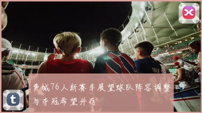 费城76人新赛季展望球队阵容调整与夺冠希望并存