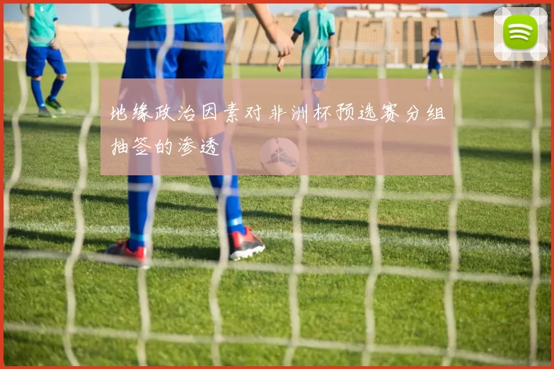 地缘政治因素对非洲杯预选赛分组抽签的渗透