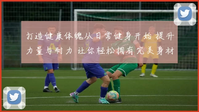 打造健康体魄从日常健身开始 提升力量与耐力 让你轻松拥有完美身材