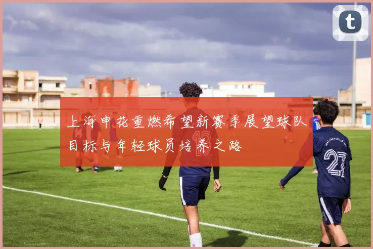 上海申花重燃希望新赛季展望球队目标与年轻球员培养之路