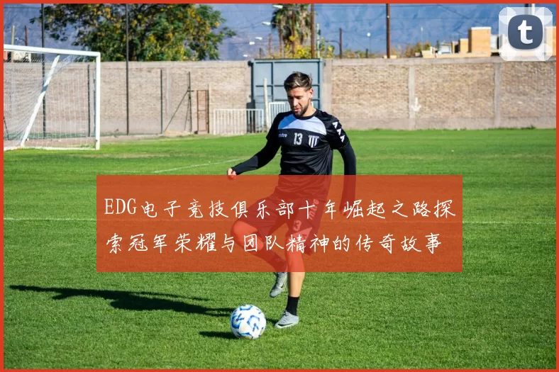 EDG电子竞技俱乐部十年崛起之路探索冠军荣耀与团队精神的传奇故事