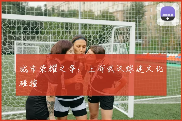 城市荣耀之争，上海武汉球迷文化碰撞