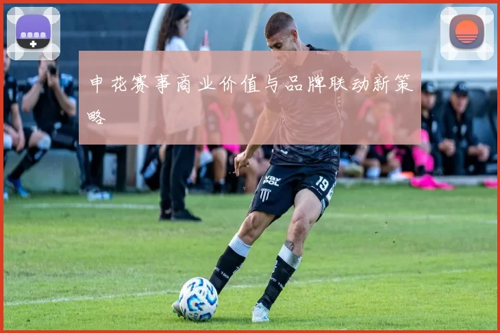 申花赛事商业价值与品牌联动新策略