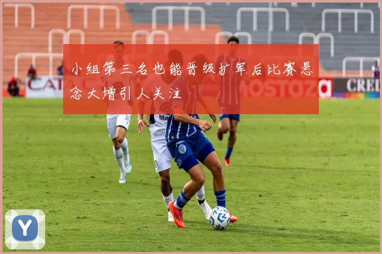 小组第三名也能晋级扩军后比赛悬念大增引人关注