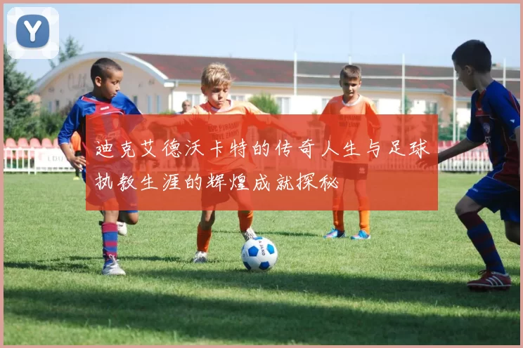 迪克艾德沃卡特的传奇人生与足球执教生涯的辉煌成就探秘