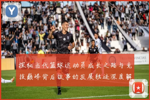 探秘当代篮球运动员成长之路与竞技巅峰背后故事的发展轨迹深度解析