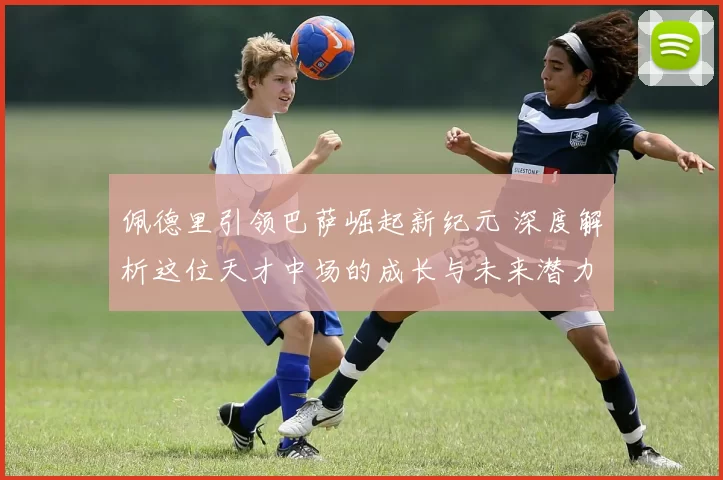 佩德里引领巴萨崛起新纪元 深度解析这位天才中场的成长与未来潜力