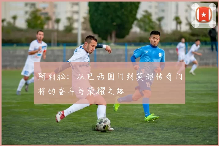 阿利松：从巴西国门到英超传奇门将的奋斗与荣耀之路